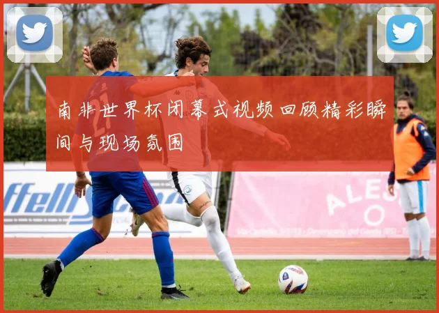 南非世界杯闭幕式视频回顾精彩瞬间与现场氛围