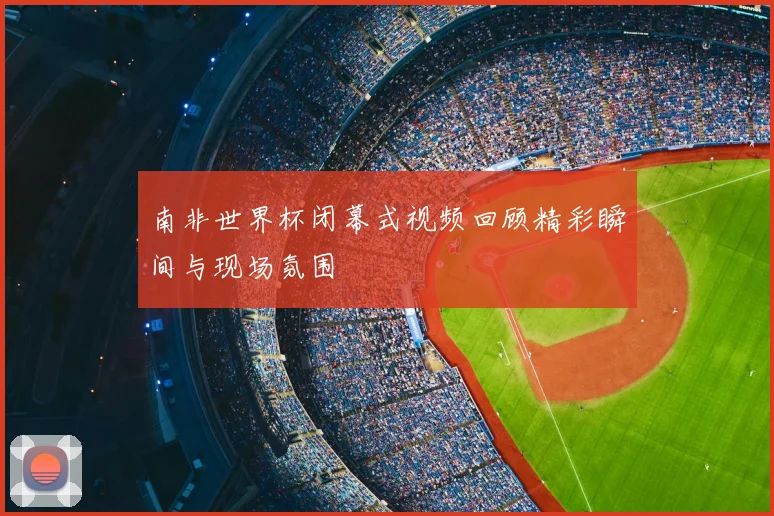 南非世界杯闭幕式视频回顾精彩瞬间与现场氛围