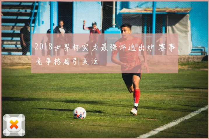2018世界杯实力最强评选出炉 赛事竞争格局引关注