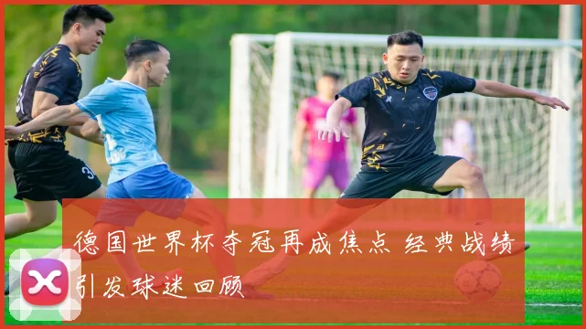 德国世界杯夺冠再成焦点 经典战绩引发球迷回顾