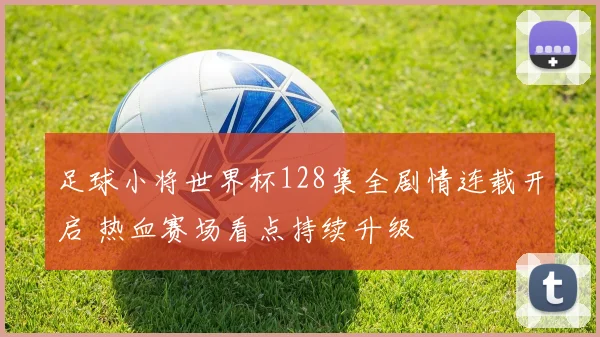 足球小将世界杯128集全剧情连载开启 热血赛场看点持续升级